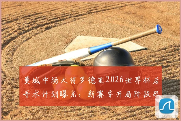 曼城中场大将罗德里2026世界杯后手术计划曝光，新赛季开局阶段恐长期缺阵