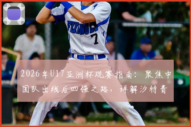 2026年U17亚洲杯观赛指南:聚焦中国队出线后四强之路,详解沙特青年军恐怖进攻力