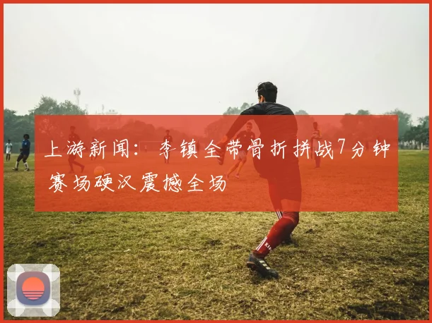 上游新闻：李镇全带骨折拼战7分钟 赛场硬汉震撼全场