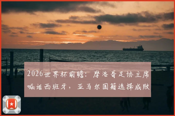 2026世界杯前瞻：摩洛哥足协主席喊话西班牙，亚马尔国籍选择成败几何？西摩足球渊源深度解读