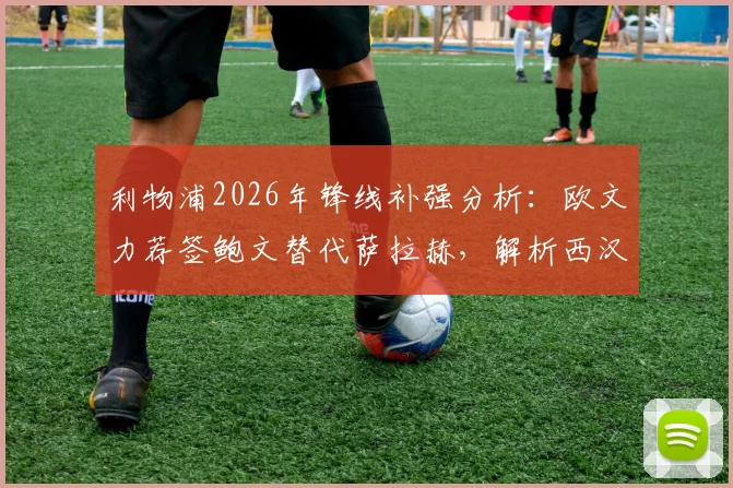 利物浦2026年锋线补强分析：欧文力荐签鲍文替代萨拉赫，解析西汉姆联边锋是否适配克洛普体系