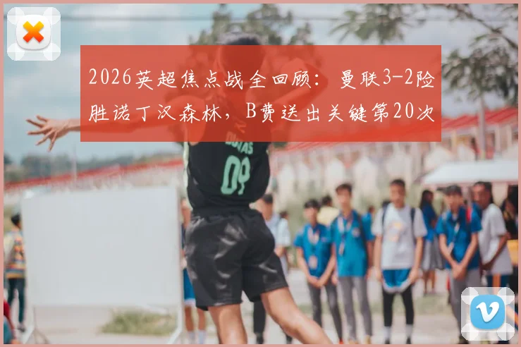 2026英超焦点战全回顾：曼联3-2险胜诺丁汉森林，B费送出关键第20次助攻，库尼亚争议进球引热议