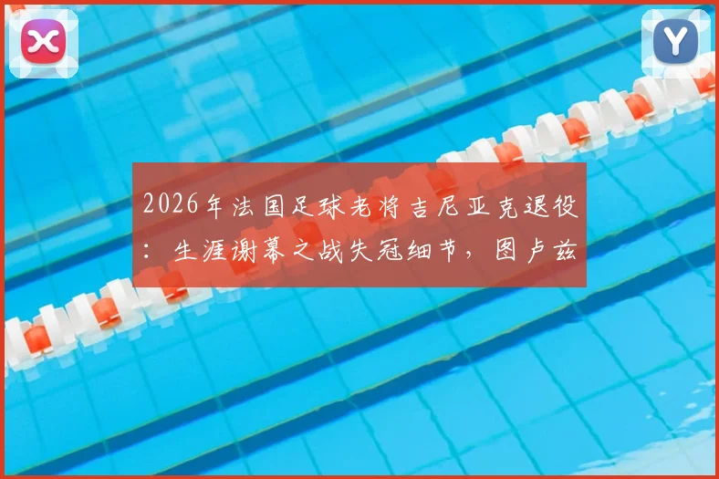 2026年法国足球老将吉尼亚克退役：生涯谢幕之战失冠细节，图卢兹为其举办告别赛