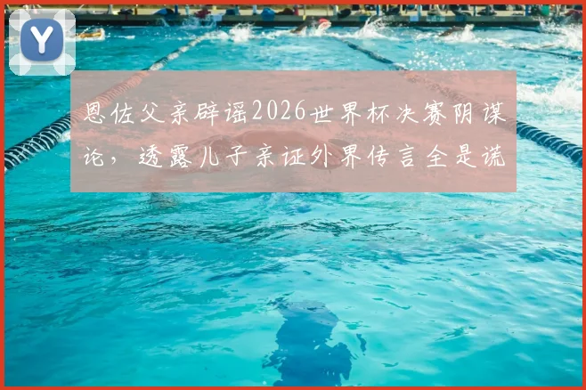 恩佐父亲辟谣2026世界杯决赛阴谋论，透露儿子亲证外界传言全是谎言，完整访谈实录