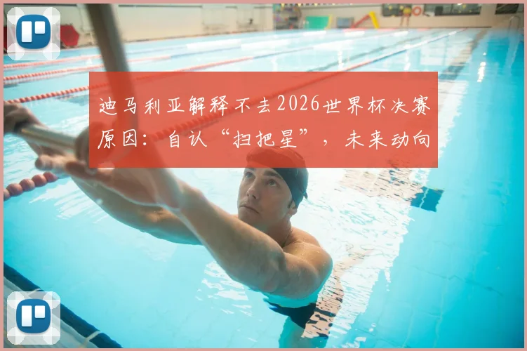 迪马利亚解释不去2026世界杯决赛原因：自认“扫把星”，未来动向与退役计划引关注