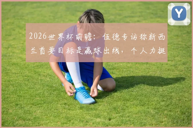 2026世界杯前瞻：伍德专访称新西兰首要目标是赢球出线，个人力挺英格兰队问鼎