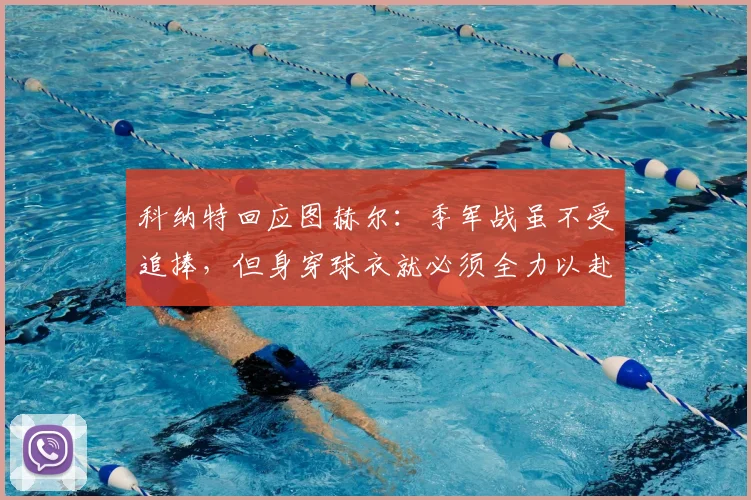 科纳特回应图赫尔：季军战虽不受追捧，但身穿球衣就必须全力以赴，职业精神何在？