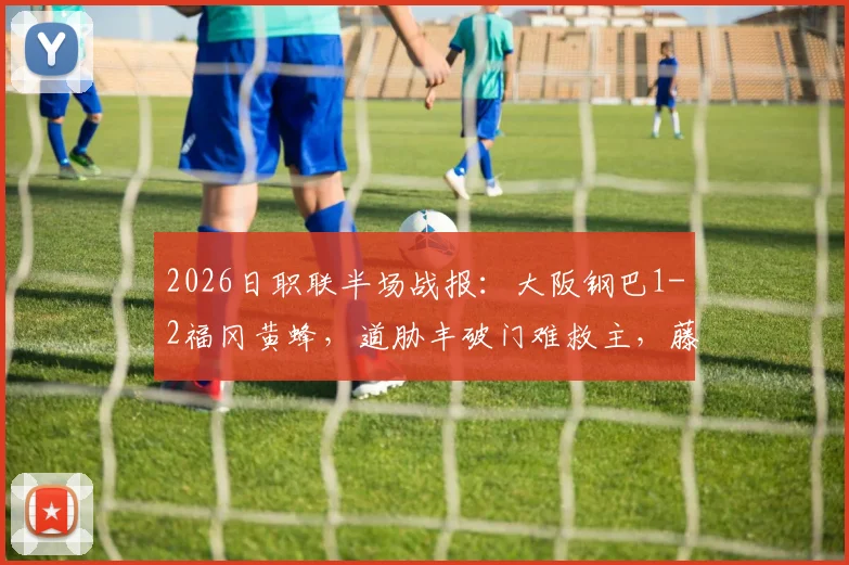 2026日职联半场战报：大阪钢巴1-2福冈黄蜂，道胁丰破门难救主，藤本一辉建功领跑射手榜
