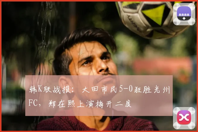 韩K联战报：大田市民5-0狂胜光州FC，郑在熙上演梅开二度
