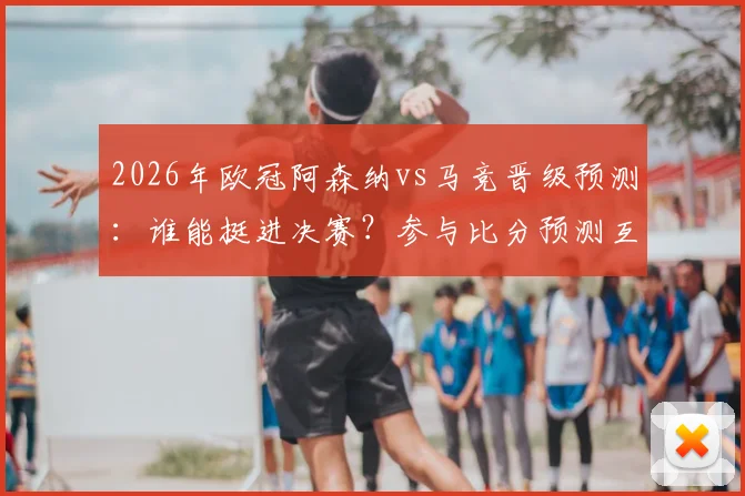 2026年欧冠阿森纳vs马竞晋级预测：谁能挺进决赛？参与比分预测互动