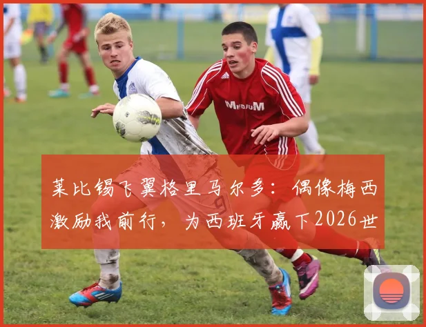 莱比锡飞翼格里马尔多：偶像梅西激励我前行，为西班牙赢下2026世界杯冠军拼尽全力