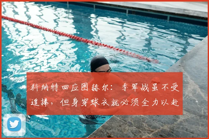 科纳特回应图赫尔：季军战虽不受追捧，但身穿球衣就必须全力以赴，职业精神何在？
