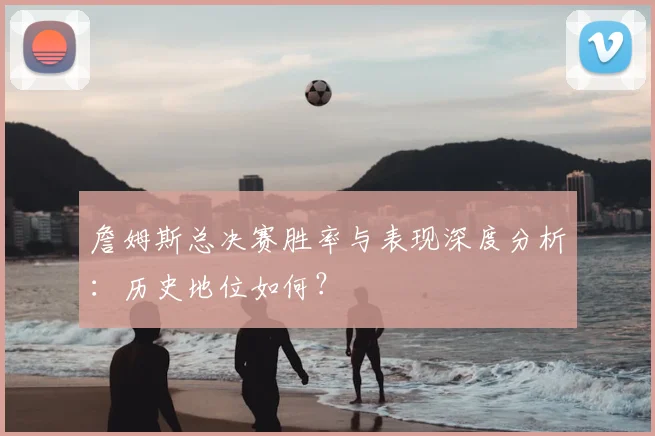 詹姆斯总决赛胜率与表现深度分析:历史地位如何?