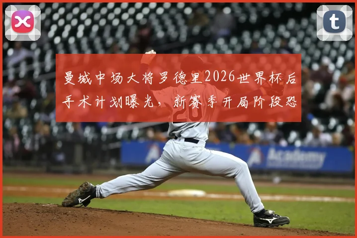 曼城中场大将罗德里2026世界杯后手术计划曝光，新赛季开局阶段恐长期缺阵