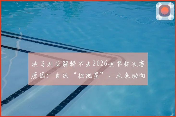 迪马利亚解释不去2026世界杯决赛原因：自认“扫把星”，未来动向与退役计划引关注