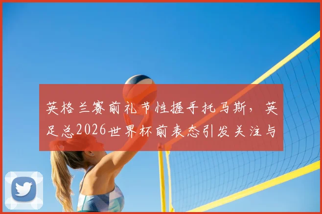 英格兰赛前礼节性握手托马斯，英足总2026世界杯前表态引发关注与讨论