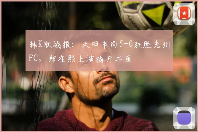 韩K联战报：大田市民5-0狂胜光州FC，郑在熙上演梅开二度