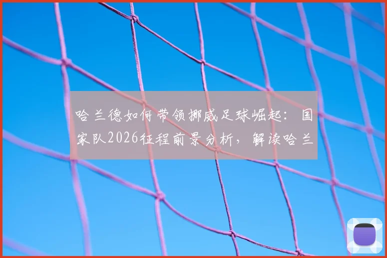 哈兰德如何带领挪威足球崛起：国家队2026征程前景分析，解读哈兰德如何让挪威扬名四方