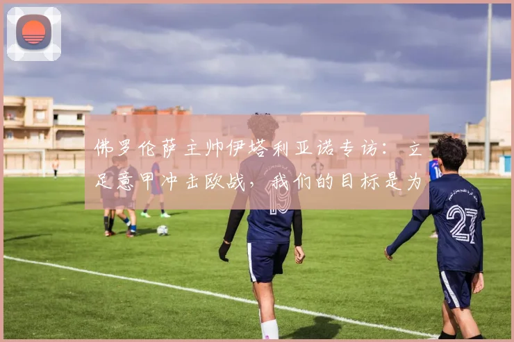 佛罗伦萨主帅伊塔利亚诺专访：立足意甲冲击欧战，我们的目标是为俱乐部历史写下新篇章