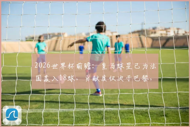 2026世界杯前瞻：皇马球星已为法国轰入18球，贡献度仅次于巴黎，哪些名将领衔这份榜单？