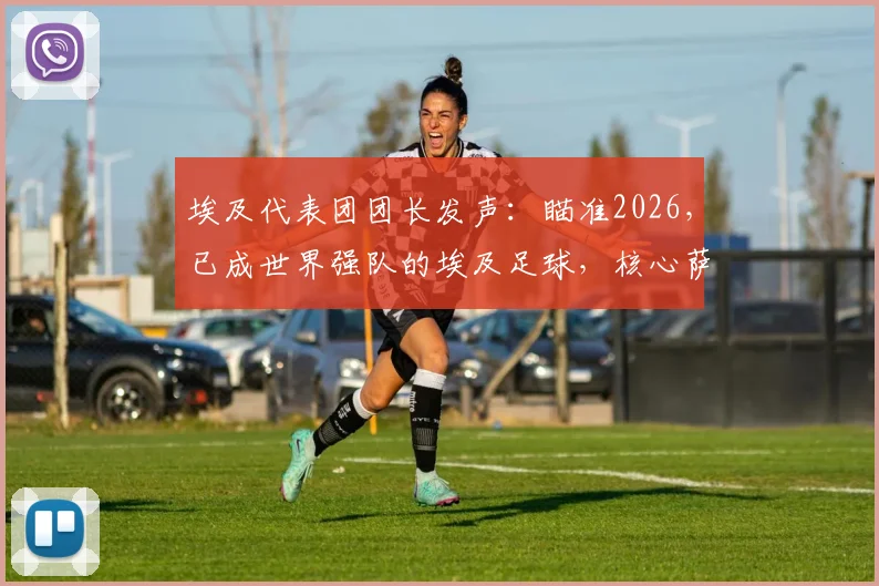 埃及代表团团长发声：瞄准2026，已成世界强队的埃及足球，核心萨拉赫确认继续征战