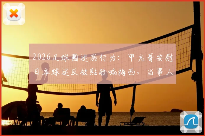 2026足球圈迷惑行为:甲亢哥安慰日本球迷反被贴脸喊梅西,当事人暴怒现场直击