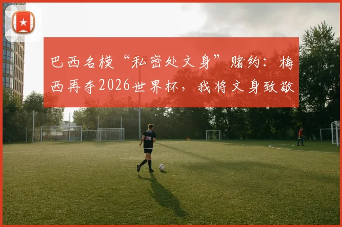 巴西名模“私密处文身”赌约：梅西再夺2026世界杯，我将文身致敬球王！