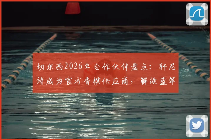 切尔西2026年合作伙伴盘点：轩尼诗成为官方香槟供应商，解读蓝军商业版图