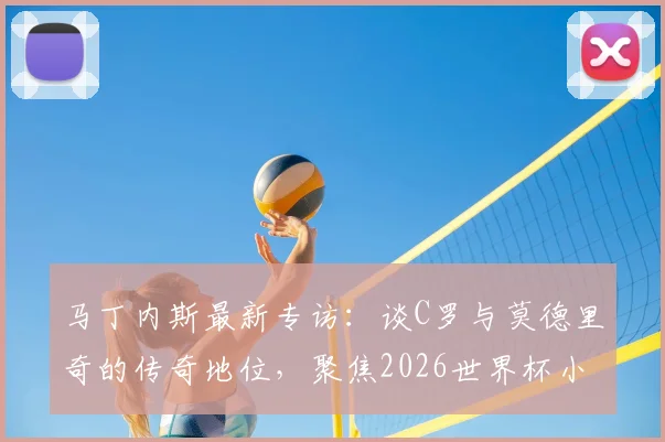 马丁内斯最新专访:谈C罗与莫德里奇的传奇地位,聚焦2026世界杯小组赛取胜策略
