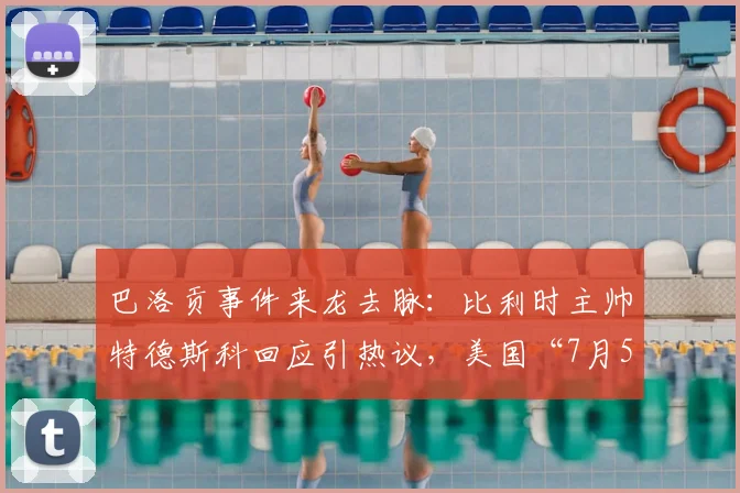 巴洛贡事件来龙去脉：比利时主帅特德斯科回应引热议，美国“7月5日愚人节”说法大揭秘