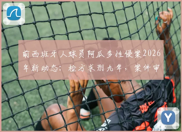 前西班牙人球员阿瓜多性侵案2026年新动态：检方求刑九年，案件审理关键节点全解析