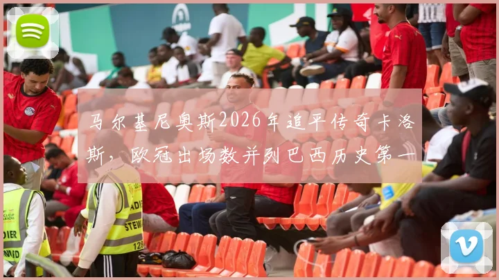 马尔基尼奥斯2026年追平传奇卡洛斯，欧冠出场数并列巴西历史第一，谁将率先打破纪录？
