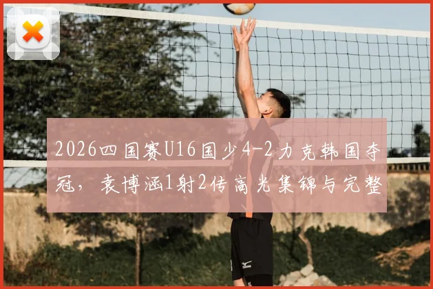 2026四国赛U16国少4-2力克韩国夺冠，袁博涵1射2传高光集锦与完整比赛录像观看指南
