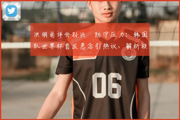 洪明甫评价孙兴慜防守压力:韩国队世界杯首发悬念引热议,解析核心球员战术角色