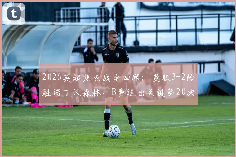2026英超焦点战全回顾：曼联3-2险胜诺丁汉森林，B费送出关键第20次助攻，库尼亚争议进球引热议