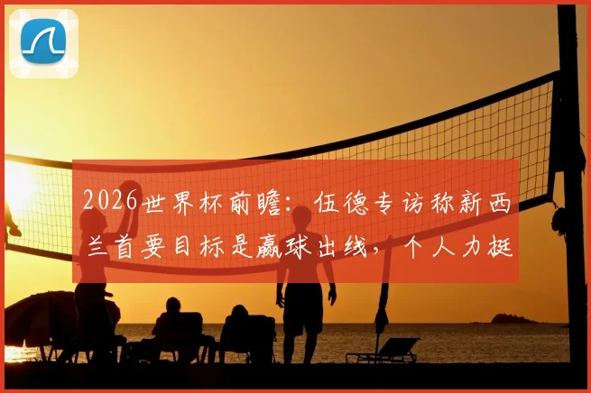2026世界杯前瞻：伍德专访称新西兰首要目标是赢球出线，个人力挺英格兰队问鼎