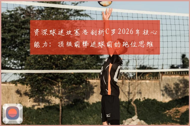 资深球迷坎塞洛剖析C罗2026年核心能力：顶级前锋进球前的跑位思维与实战技巧解读