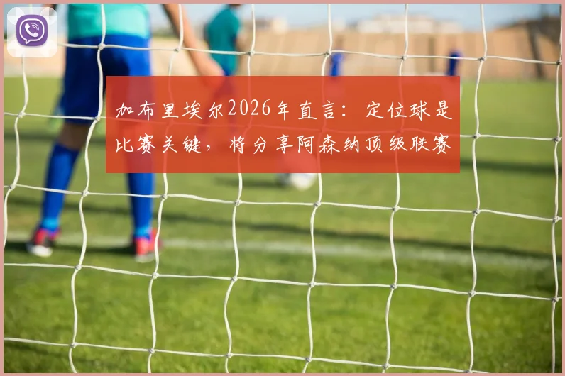加布里埃尔2026年直言：定位球是比赛关键，将分享阿森纳顶级联赛防守与进攻经验