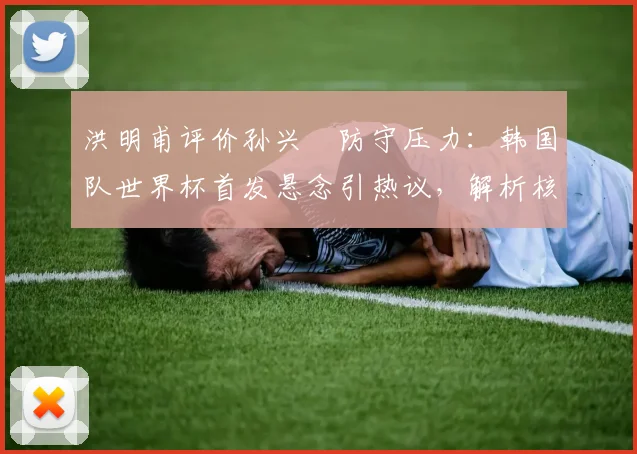 洪明甫评价孙兴慜防守压力：韩国队世界杯首发悬念引热议，解析核心球员战术角色