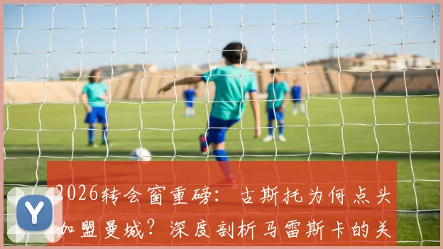 2026转会窗重磅：古斯托为何点头加盟曼城？深度剖析马雷斯卡的关键角色与交易前景