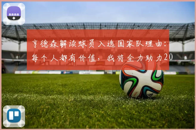 亨德森解读球员入选国家队理由：每个人都有价值，我将全力助力2026世界杯冲冠