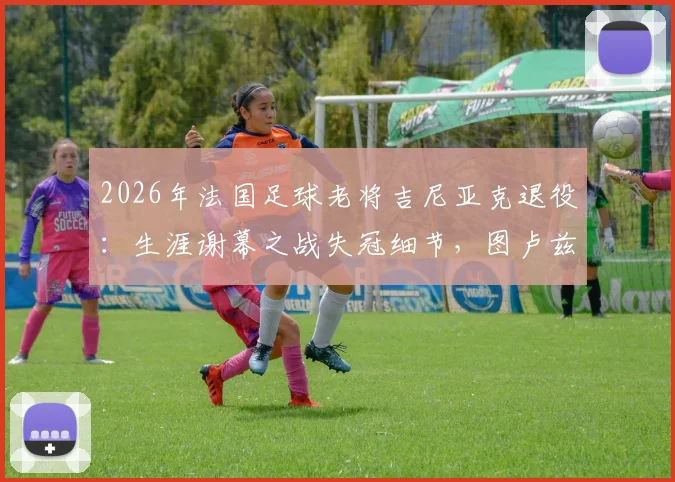 2026年法国足球老将吉尼亚克退役：生涯谢幕之战失冠细节，图卢兹为其举办告别赛