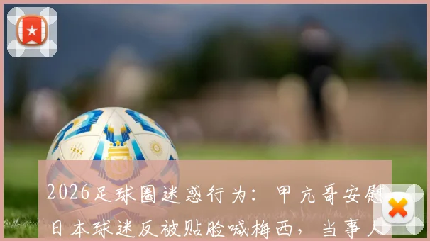 2026足球圈迷惑行为：甲亢哥安慰日本球迷反被贴脸喊梅西，当事人暴怒现场直击
