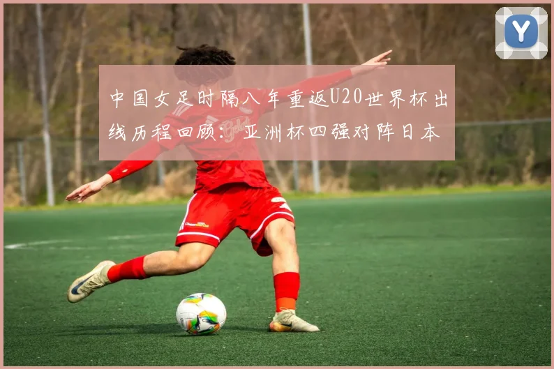 中国女足时隔八年重返U20世界杯出线历程回顾：亚洲杯四强对阵日本战术分析与2026阵容前瞻