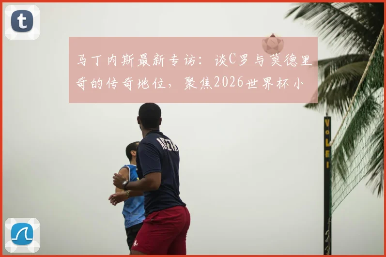 马丁内斯最新专访：谈C罗与莫德里奇的传奇地位，聚焦2026世界杯小组赛取胜策略
