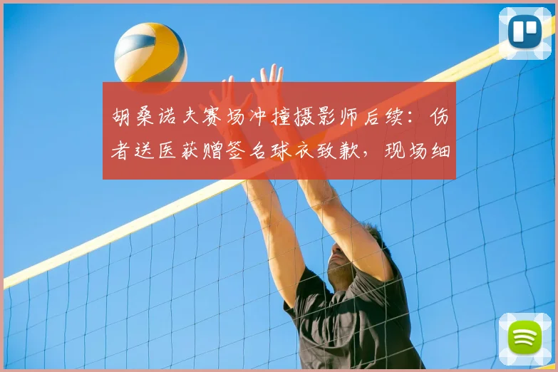 胡桑诺夫赛场冲撞摄影师后续：伤者送医获赠签名球衣致歉，现场细节曝光
