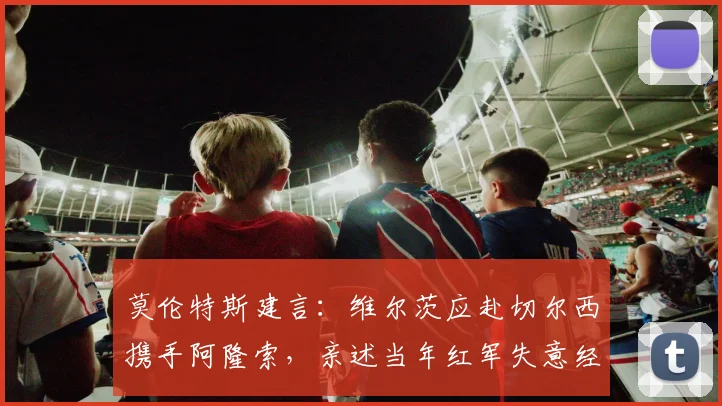莫伦特斯建言：维尔茨应赴切尔西携手阿隆索，亲述当年红军失意经历，解析球星转会关键点