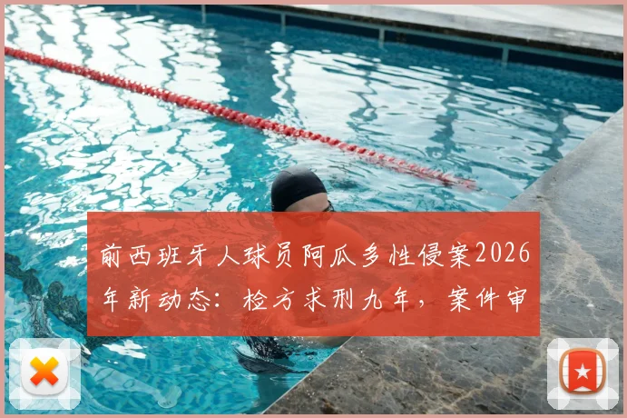 前西班牙人球员阿瓜多性侵案2026年新动态：检方求刑九年，案件审理关键节点全解析