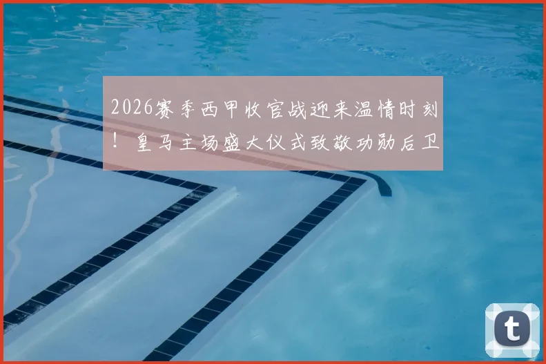 2026赛季西甲收官战迎来温情时刻！皇马主场盛大仪式致敬功勋后卫卡瓦哈尔，球迷告别现场细节全解析
