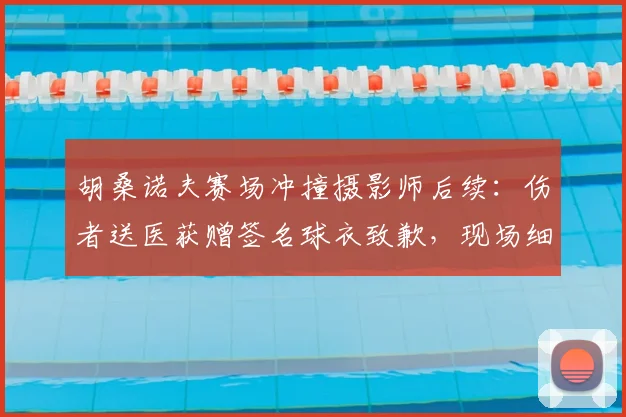 胡桑诺夫赛场冲撞摄影师后续：伤者送医获赠签名球衣致歉，现场细节曝光